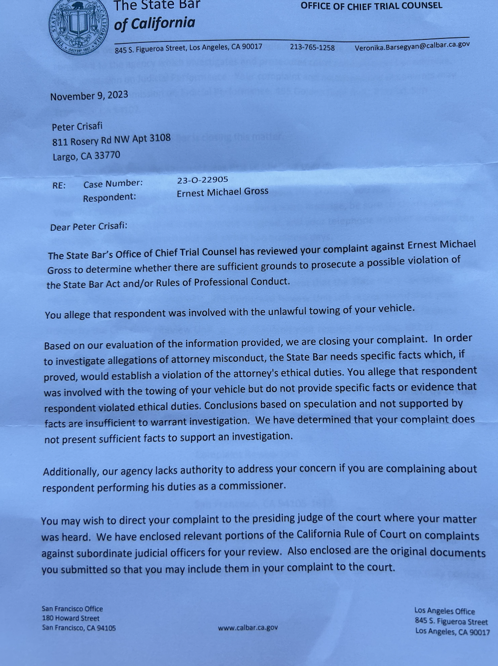The state bar’s office of chief trial counsel has reviewed your complaint against Ernest Gross to determine whether there are sufficient ground to prosecute a possible visitation of the state bar act and or rules or professional conduct  You allege that respondent was involved with the unlawful towing of your vehicle  Based on our evaluation of the information provided. We are closing you complaint.  In order to investigate allegations of attorney misconduct, the state bar needs specific facts which, if proved, would establish a violation of the attorneys ethical duties. You allege that respondent was involved withtge towing of vehicle but do not provide specific facts or evidence that respondent voitated ethical duties.  Conclusions based on on speculation and not supported by not present sufficient facts to support an investigation.   Additionally, our agency lacks authority to address your concern if you are complaining about respondent performing his duties as a commissioner   You may wish to direct your complaint to the presiding judge of the court where you matter was heard. We have enclosed revevant portion of the California rule of court of court on complaints against subordinate judicial officers for your review. Also enclosed are the original documents you submitted so that you may include them in your complaint to the court. Should you decide to pursue a formal written complaint, you will be required to direct your complaint to the agency which Investigates and prosecutes court commissioners or referees, the commission of judicial performance. 455 goldenFor these reasons. The state bar is closing this matter.  If you have new facts and circumstances that you believe may change our determination to close your complaint, you may submit a written statement with the new information to the Intake unitgor review. If you have any question about this process, you may call trial connsel   If you have presented all of the information that you wish to have considered and you disagree with the decision to close you complaint you may request that the state bar complaint review unit review you complaint. The complaint review unit will recommend that your complaint be reopened if it determines that further investigation is warranted. To request review by the complaint review you must submit your request is writing, either